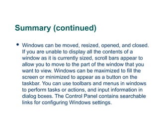 Summary (continued)
 Windows can be moved, resized, opened, and closed.
If you are unable to display all the contents of a
window as it is currently sized, scroll bars appear to
allow you to move to the part of the window that you
want to view. Windows can be maximized to fill the
screen or minimized to appear as a button on the
taskbar. You can use toolbars and menus in windows
to perform tasks or actions, and input information in
dialog boxes. The Control Panel contains searchable
links for configuring Windows settings.
25
 
