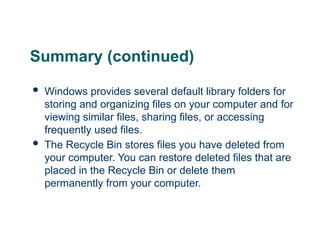 Summary (continued)
 Windows provides several default library folders for
storing and organizing files on your computer and for
viewing similar files, sharing files, or accessing
frequently used files.
 The Recycle Bin stores files you have deleted from
your computer. You can restore deleted files that are
placed in the Recycle Bin or delete them
permanently from your computer.
26
 