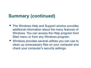 Summary (continued)
 The Windows Help and Support window provides
additional information about the many features of
Windows. You can access the Help program from
Start menu or from any Windows program.
 Windows provides several utilities you can use to
clean up unnecessary files on your computer and
check your computer’s security settings.
27
 