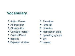 4
4
4
Vocabulary
 Action Center
 Address bar
 Close button
 Computer folder
 Control Panel
 desktop
 Explorer window
 Favorites
 jump list
 Libraries
 Notification area
 operating system
 pin
 pointer
 