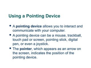 7
7
7
Using a Pointing Device
 A pointing device allows you to interact and
communicate with your computer.
 A pointing device can be a mouse, trackball,
touch pad or screen, pointing stick, digital
pen, or even a joystick.
 The pointer, which appears as an arrow on
the screen, indicates the position of the
pointing device.
 