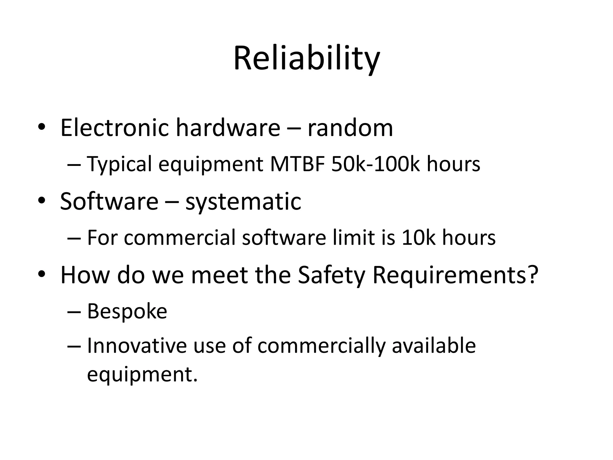 Reliability
• Electronic hardware – random
– Typical equipment MTBF 50k-100k hours
• Software – systematic
– For commercial software limit is 10k hours
• How do we meet the Safety Requirements?
– Bespoke
– Innovative use of commercially available
equipment.
 