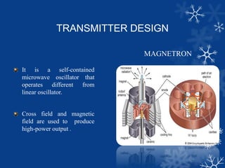 TRANSMITTER DESIGN
MAGNETRON
It is a self-contained
microwave oscillator that
operates different from
linear oscillator.
Cross field and magnetic
field are used to produce
high-power output .
 