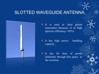SLOTTED WAVEGUIDE ANTENNA
It is used as ideal power
transmitter (because of its high
aperture efficiency >95%) .
It has high power handling
capacity .
It has 64 slots of power
uniformly through free space to
the rectenna.
 