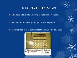 RECEIVER DESIGN
The basic addition to a mobile phone is to be rectenna.
Its elements are usually arranged in a mesh pattern .
A simple rectenna is constructed by using a schottky diode .
 