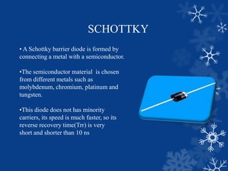 SCHOTTKY
• A Schottky barrier diode is formed by
connecting a metal with a semiconductor.
•The semiconductor material is chosen
from different metals such as
molybdenum, chromium, platinum and
tungsten.
•This diode does not has minority
carriers, its speed is much faster, so its
reverse recovery time(Trr) is very
short and shorter than 10 ns
 