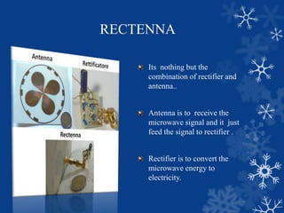 RECTENNA
Its nothing but the
combination of rectifier and
antenna..
Antenna is to receive the
microwave signal and it just
feed the signal to rectifier .
Rectifier is to convert the
microwave energy to
electricity.
 