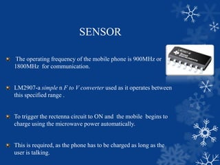 SENSOR
The operating frequency of the mobile phone is 900MHz or
1800MHz for communication.
LM2907-a simple n F to V converter used as it operates between
this specified range .
To trigger the rectenna circuit to ON and the mobile begins to
charge using the microwave power automatically.
This is required, as the phone has to be charged as long as the
user is talking.
 