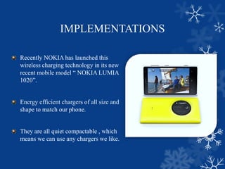 IMPLEMENTATIONS
Recently NOKIA has launched this
wireless charging technology in its new
recent mobile model “ NOKIA LUMIA
1020”.
Energy efficient chargers of all size and
shape to match our phone.
They are all quiet compactable , which
means we can use any chargers we like.
 