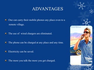 ADVANTAGES
One can carry their mobile phones any place even to a
remote village.
The use of wired chargers are eliminated.
The phone can be charged at any place and any time.
Electricity can be saved.
The more you talk the more you get charged.
 