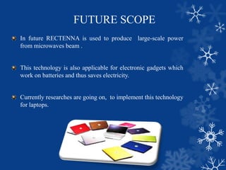 FUTURE SCOPE
In future RECTENNA is used to produce large-scale power
from microwaves beam .
This technology is also applicable for electronic gadgets which
work on batteries and thus saves electricity.
Currently researches are going on, to implement this technology
for laptops.
 