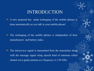 INTRODUCTION
A new proposal has made recharging of the mobile phones is
done automatically as you talk in your mobile phone!
The recharging of the mobile phones is independent of their
manufacturer and battery make.
The microwave signal is transmitted from the transmitter along
with the message signal using special kind of antennas called
slotted wave guide antenna at a frequency is 2.45 GHz
 