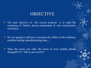 OBJECTIVE
The main objective of this current proposal is to make the
recharging of Mobile phones independent of their manufacturer
and battery.
We are going to add just a rectenna & a filter to the ordinary
mobiles during manufacturing time…
Thus the more you talk, the more is your mobile phone
charged!!!!!!! This is new isn’t?!!
 