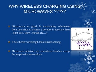 WHY WIRELESS CHARGING USING
MICROWAVES ?????
Microwaves are good for transmitting information
from one place to another ( because it penetrate haze
, light rain , snow , clouds etc…).
It has shorter wavelength than remote sensing.
Microwave radiation are considered harmless except
for people with pace makers.
 
