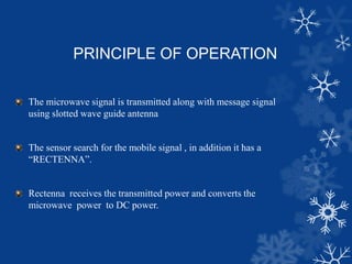 PRINCIPLE OF OPERATION
The microwave signal is transmitted along with message signal
using slotted wave guide antenna
The sensor search for the mobile signal , in addition it has a
“RECTENNA”.
Rectenna receives the transmitted power and converts the
microwave power to DC power.
 