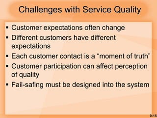 9-15
Challenges with Service Quality
 Customer expectations often change
 Different customers have different
expectations
 Each customer contact is a “moment of truth”
 Customer participation can affect perception
of quality
 Fail-safing must be designed into the system
 