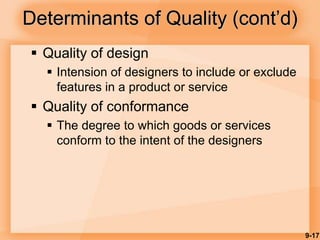 9-17
Determinants of Quality (cont’d)
 Quality of design
 Intension of designers to include or exclude
features in a product or service
 Quality of conformance
 The degree to which goods or services
conform to the intent of the designers
 
