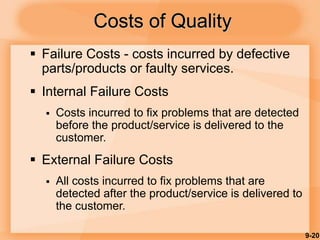 9-20
Costs of Quality
 Failure Costs - costs incurred by defective
parts/products or faulty services.
 Internal Failure Costs
 Costs incurred to fix problems that are detected
before the product/service is delivered to the
customer.
 External Failure Costs
 All costs incurred to fix problems that are
detected after the product/service is delivered to
the customer.
 