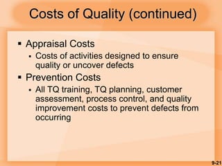 9-21
Costs of Quality (continued)
 Appraisal Costs
 Costs of activities designed to ensure
quality or uncover defects
 Prevention Costs
 All TQ training, TQ planning, customer
assessment, process control, and quality
improvement costs to prevent defects from
occurring
 