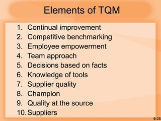 9-35
Elements of TQM
1. Continual improvement
2. Competitive benchmarking
3. Employee empowerment
4. Team approach
5. Decisions based on facts
6. Knowledge of tools
7. Supplier quality
8. Champion
9. Quality at the source
10.Suppliers
 