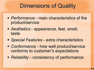 9-9
Dimensions of Quality
 Performance - main characteristics of the
product/service
 Aesthetics - appearance, feel, smell,
taste
 Special Features - extra characteristics
 Conformance - how well product/service
conforms to customer’s expectations
 Reliability - consistency of performance
 