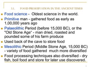 1
3.1. FOOD PRESERVATION IN THE ANCIENT TIMES
 Food science - Oldest science in the world.
 Primitive man - gathered food as early as
1,00,000 years ago
 Palaeolithic Period (before 15,000 BC), or the
"Old Stone Age“ - man dried, roasted and
pounded some of his farm produce
 Used back of the cave to store food
 Mesolithic Period (Middle Stone Age, 15,000 BC)
- variety of food gathered much more diversified
 Food processing techniques also diversified - dry
fish, boil food and store for later use discovered.
 