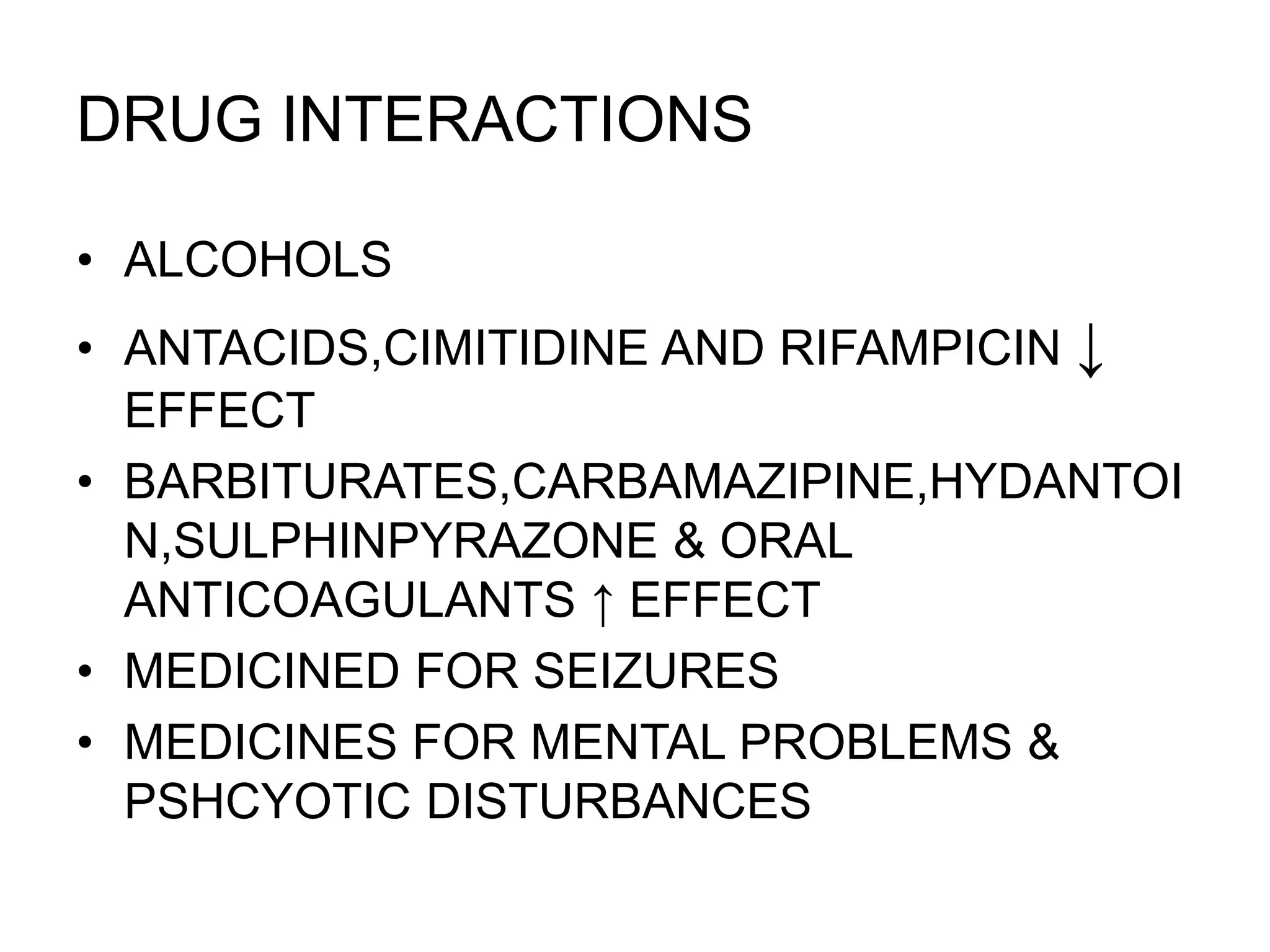 DRUG INTERACTIONS
• ALCOHOLS
• ANTACIDS,CIMITIDINE AND RIFAMPICIN ↓
EFFECT
• BARBITURATES,CARBAMAZIPINE,HYDANTOI
N,SULPHINPYRAZONE & ORAL
ANTICOAGULANTS ↑ EFFECT
• MEDICINED FOR SEIZURES
• MEDICINES FOR MENTAL PROBLEMS &
PSHCYOTIC DISTURBANCES
 