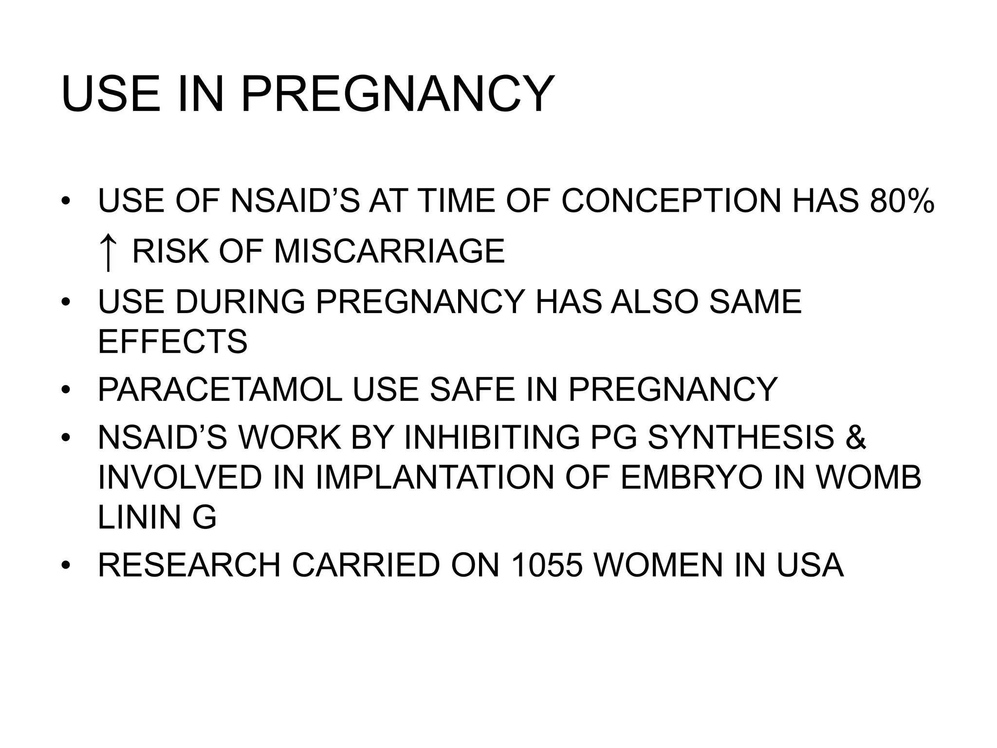 USE IN PREGNANCY
• USE OF NSAID’S AT TIME OF CONCEPTION HAS 80%
↑ RISK OF MISCARRIAGE
• USE DURING PREGNANCY HAS ALSO SAME
EFFECTS
• PARACETAMOL USE SAFE IN PREGNANCY
• NSAID’S WORK BY INHIBITING PG SYNTHESIS &
INVOLVED IN IMPLANTATION OF EMBRYO IN WOMB
LININ G
• RESEARCH CARRIED ON 1055 WOMEN IN USA
 
