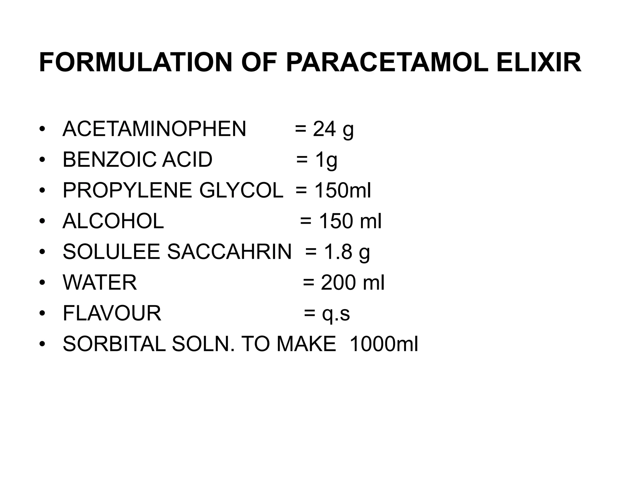 FORMULATION OF PARACETAMOL ELIXIR
• ACETAMINOPHEN = 24 g
• BENZOIC ACID = 1g
• PROPYLENE GLYCOL = 150ml
• ALCOHOL = 150 ml
• SOLULEE SACCAHRIN = 1.8 g
• WATER = 200 ml
• FLAVOUR = q.s
• SORBITAL SOLN. TO MAKE 1000ml
 