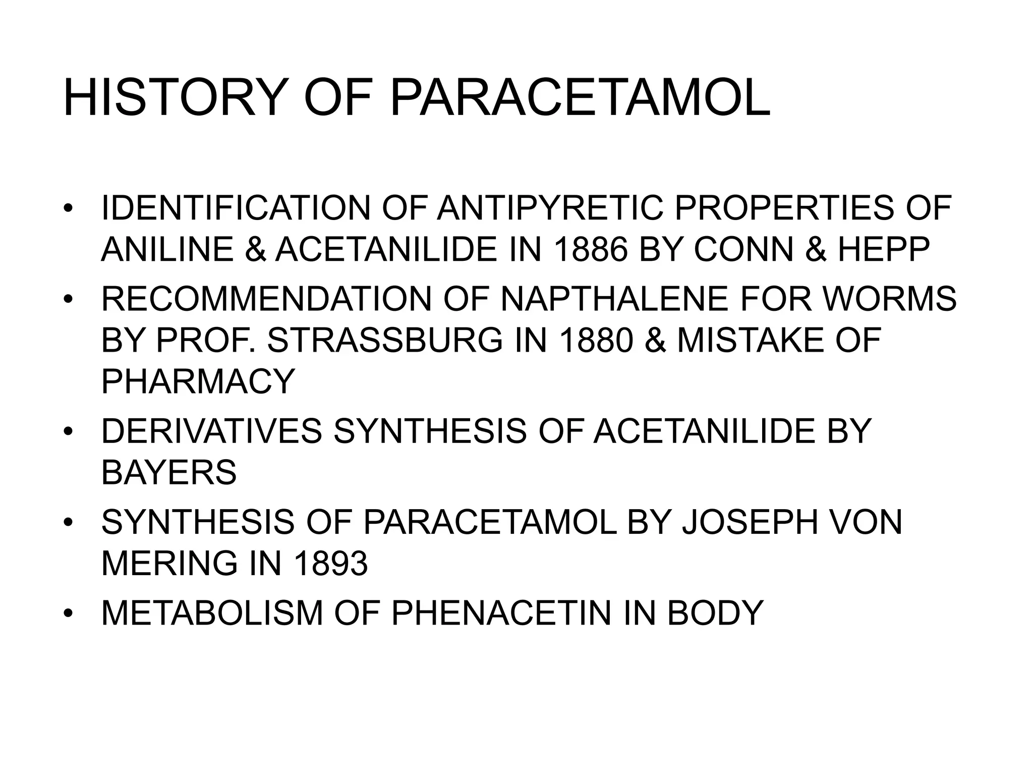 HISTORY OF PARACETAMOL
• IDENTIFICATION OF ANTIPYRETIC PROPERTIES OF
ANILINE & ACETANILIDE IN 1886 BY CONN & HEPP
• RECOMMENDATION OF NAPTHALENE FOR WORMS
BY PROF. STRASSBURG IN 1880 & MISTAKE OF
PHARMACY
• DERIVATIVES SYNTHESIS OF ACETANILIDE BY
BAYERS
• SYNTHESIS OF PARACETAMOL BY JOSEPH VON
MERING IN 1893
• METABOLISM OF PHENACETIN IN BODY
 