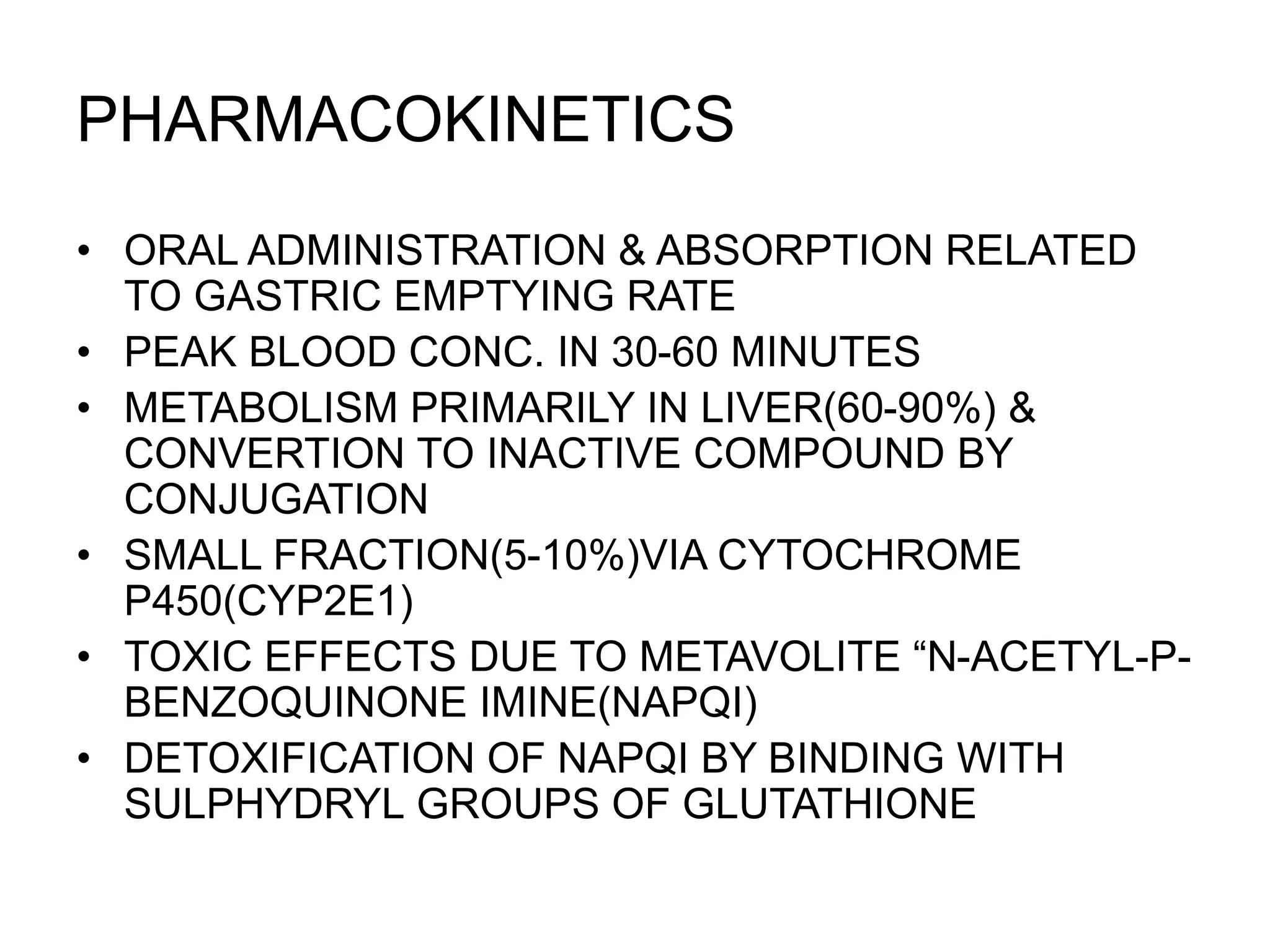 PHARMACOKINETICS
• ORAL ADMINISTRATION & ABSORPTION RELATED
TO GASTRIC EMPTYING RATE
• PEAK BLOOD CONC. IN 30-60 MINUTES
• METABOLISM PRIMARILY IN LIVER(60-90%) &
CONVERTION TO INACTIVE COMPOUND BY
CONJUGATION
• SMALL FRACTION(5-10%)VIA CYTOCHROME
P450(CYP2E1)
• TOXIC EFFECTS DUE TO METAVOLITE “N-ACETYL-P-
BENZOQUINONE IMINE(NAPQI)
• DETOXIFICATION OF NAPQI BY BINDING WITH
SULPHYDRYL GROUPS OF GLUTATHIONE
 