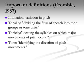 Important definitions (Crombie,
1987)
 Intonation: variation in pitch
 Tonality: "dividing the flow of speech into tone
groups or tone units"
 Tonicity:"locating the syllables on which major
movements of pitch occur "
 Tone: "identifying the direction of pitch
movements "
 