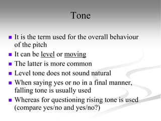 Tone
 It is the term used for the overall behaviour
of the pitch
 It can be level or moving
 The latter is more common
 Level tone does not sound natural
 When saying yes or no in a final manner,
falling tone is usually used
 Whereas for questioning rising tone is used
(compare yes/no and yes/no?)
 