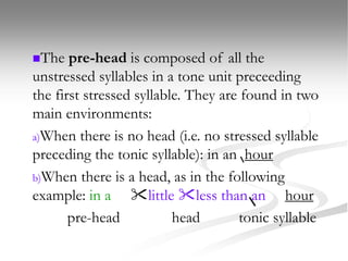 The pre-head is composed of all the
unstressed syllables in a tone unit preceeding
the first stressed syllable. They are found in two
main environments:
a)When there is no head (i.e. no stressed syllable
preceding the tonic syllable): in an hour
b)When there is a head, as in the following
example: in a little less than an hour
pre-head head tonic syllable
 