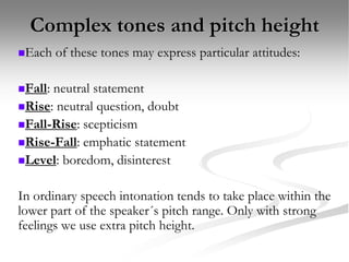 Complex tones and pitch height
Each of these tones may express particular attitudes:
Fall: neutral statement
Rise: neutral question, doubt
Fall-Rise: scepticism
Rise-Fall: emphatic statement
Level: boredom, disinterest
In ordinary speech intonation tends to take place within the
lower part of the speaker´s pitch range. Only with strong
feelings we use extra pitch height.
 