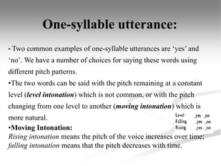 • Two common examples of one-syllable utterances are ‘yes’ and
‘no’. We have a number of choices for saying these words using
different pitch patterns.
•The two words can be said with the pitch remaining at a constant
level (level intonation) which is not common, or with the pitch
changing from one level to another (moving intonation) which is
more natural.
•Moving Intonation:
Rising intonation means the pitch of the voice increases over time;
falling intonation means that the pitch decreases with time.
One-syllable utterance:
 