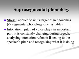 Suprasegmental phonology
 Stress : applied to units larger than phonemes
(-> segmental phonology), i.e. syllables
 Intonation : pitch of voice plays an important
part; it is constantly changing during speech;
analysing intonation refers to listening to the
speaker´s pitch and recognising what it is doing
 