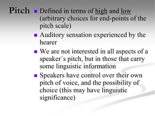 Pitch  Defined in terms of high and low
(arbitrary choices for end-points of the
pitch scale)
 Auditory sensation experienced by the
hearer
 We are not interested in all aspects of a
speaker´s pitch, but in those that carry
some linguistic information
 Speakers have control over their own
pitch of voice, and the possibility of
choice (this may have linguistic
significance)
 