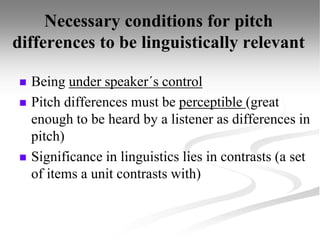 Necessary conditions for pitch
differences to be linguistically relevant
 Being under speaker´s control
 Pitch differences must be perceptible (great
enough to be heard by a listener as differences in
pitch)
 Significance in linguistics lies in contrasts (a set
of items a unit contrasts with)
 