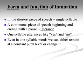 Form and function of intonation
 In the shortest piece of speech – single syllable
 A continuous piece of speech beginning and
ending with a pause – utterance
 One syllable utterances like “yes” and “no”
 Even in one syllable words we can either remain
at a constant pitch level or change it
 