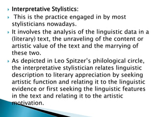  Interpretative Stylistics:
 This is the practice engaged in by most
stylisticians nowadays.
 It involves the analysis of the linguistic data in a
(literary) text, the unraveling of the content or
artistic value of the text and the marrying of
these two.
 As depicted in Leo Spitzer’s philological circle,
the interpretative stylistician relates linguistic
description to literary appreciation by seeking
artistic function and relating it to the linguistic
evidence or first seeking the linguistic features
in the text and relating it to the artistic
motivation.
 