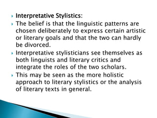  Interpretative Stylistics:
 The belief is that the linguistic patterns are
chosen deliberately to express certain artistic
or literary goals and that the two can hardly
be divorced.
 Interpretative stylisticians see themselves as
both linguists and literary critics and
integrate the roles of the two scholars.
 This may be seen as the more holistic
approach to literary stylistics or the analysis
of literary texts in general.
 