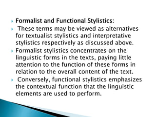  Formalist and Functional Stylistics:
 These terms may be viewed as alternatives
for textualist stylistics and interpretative
stylistics respectively as discussed above.
 Formalist stylistics concentrates on the
linguistic forms in the texts, paying little
attention to the function of these forms in
relation to the overall content of the text.
 Conversely, functional stylistics emphasizes
the contextual function that the linguistic
elements are used to perform.
 