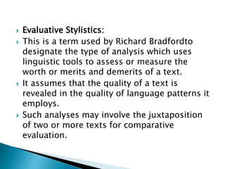  Evaluative Stylistics:
 This is a term used by Richard Bradfordto
designate the type of analysis which uses
linguistic tools to assess or measure the
worth or merits and demerits of a text.
 It assumes that the quality of a text is
revealed in the quality of language patterns it
employs.
 Such analyses may involve the juxtaposition
of two or more texts for comparative
evaluation.
 