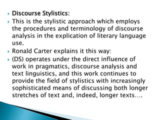  Discourse Stylistics:
 This is the stylistic approach which employs
the procedures and terminology of discourse
analysis in the explication of literary language
use.
 Ronald Carter explains it this way:
 (DS) operates under the direct influence of
work in pragmatics, discourse analysis and
text linguistics, and this work continues to
provide the field of stylistics with increasingly
sophisticated means of discussing both longer
stretches of text and, indeed, longer texts….
 