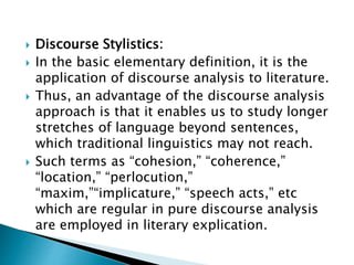  Discourse Stylistics:
 In the basic elementary definition, it is the
application of discourse analysis to literature.
 Thus, an advantage of the discourse analysis
approach is that it enables us to study longer
stretches of language beyond sentences,
which traditional linguistics may not reach.
 Such terms as “cohesion,” “coherence,”
“location,” “perlocution,”
“maxim,”“implicature,” “speech acts,” etc
which are regular in pure discourse analysis
are employed in literary explication.
 
