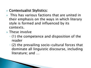  Contextualist Stylistics:
 This has various factions that are united in
their emphasis on the ways in which literary
style is formed and influenced by its
contexts.
 These involve
◦ (1) the competence and disposition of the
reader
◦ (2) the prevailing socio-cultural forces that
dominate all linguistic discourse, including
literature; and …
 