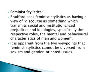  Feminist Stylistics:
 Bradford sees feminist stylistics as having a
view of “discourse as something which
transmits social and institutionalized
prejudices and ideologies, specifically the
respective roles, the mental and behavioural
characteristics of men and women”.
 It is apparent from the two viewpoints that
feminist stylistics cannot be divorced from
sexism and gender-oriented issues.
 
