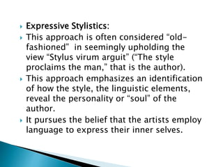  Expressive Stylistics:
 This approach is often considered “old-
fashioned” in seemingly upholding the
view “Stylus virum arguit” (“The style
proclaims the man,” that is the author).
 This approach emphasizes an identification
of how the style, the linguistic elements,
reveal the personality or “soul” of the
author.
 It pursues the belief that the artists employ
language to express their inner selves.
 