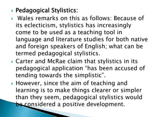  Pedagogical Stylistics:
 Wales remarks on this as follows: Because of
its eclecticism, stylistics has increasingly
come to be used as a teaching tool in
language and literature studies for both native
and foreign speakers of English; what can be
termed pedagogical stylistics.
 Carter and McRae claim that stylistics in its
pedagogical application “has been accused of
tending towards the simplistic”.
 However, since the aim of teaching and
learning is to make things clearer or simpler
than they seem, pedagogical stylistics would
be considered a positive development.
 
